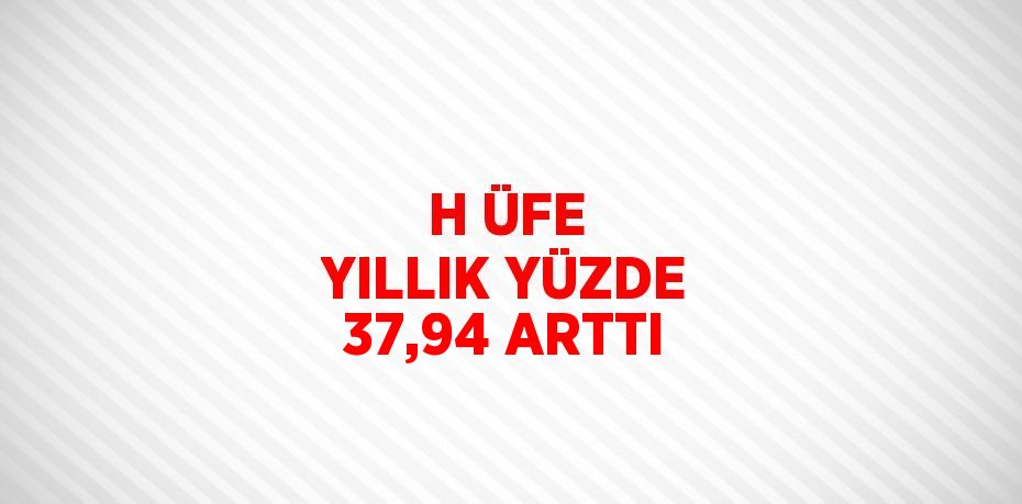 H ÜFE YILLIK YÜZDE 37,94 ARTTI