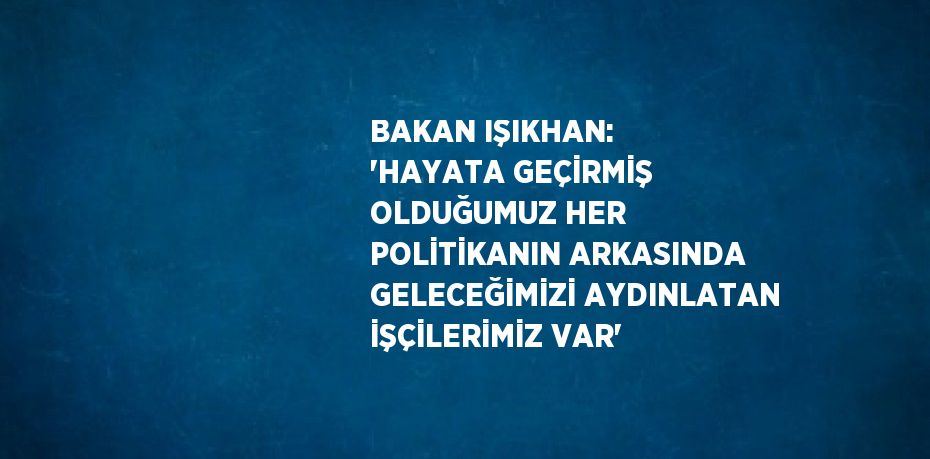 BAKAN IŞIKHAN: 'HAYATA GEÇİRMİŞ OLDUĞUMUZ HER POLİTİKANIN ARKASINDA GELECEĞİMİZİ AYDINLATAN İŞÇİLERİMİZ VAR'