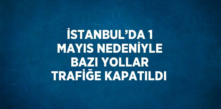 İSTANBUL’DA 1 MAYIS NEDENİYLE BAZI YOLLAR TRAFİĞE KAPATILDI