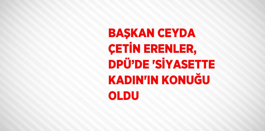 BAŞKAN CEYDA ÇETİN ERENLER, DPÜ’DE 'SİYASETTE KADIN'IN KONUĞU OLDU