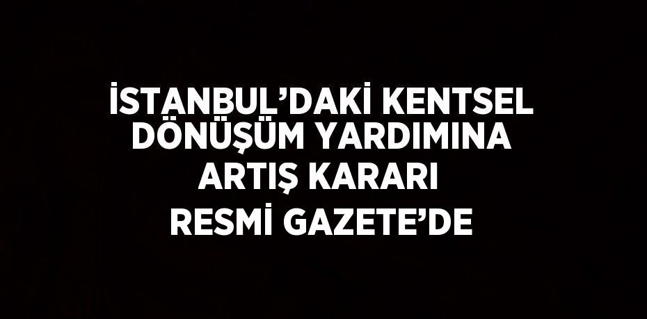 İSTANBUL’DAKİ KENTSEL DÖNÜŞÜM YARDIMINA ARTIŞ KARARI RESMİ GAZETE’DE