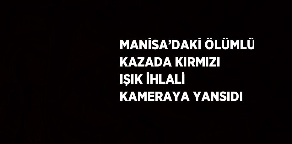 MANİSA’DAKİ ÖLÜMLÜ KAZADA KIRMIZI IŞIK İHLALİ KAMERAYA YANSIDI