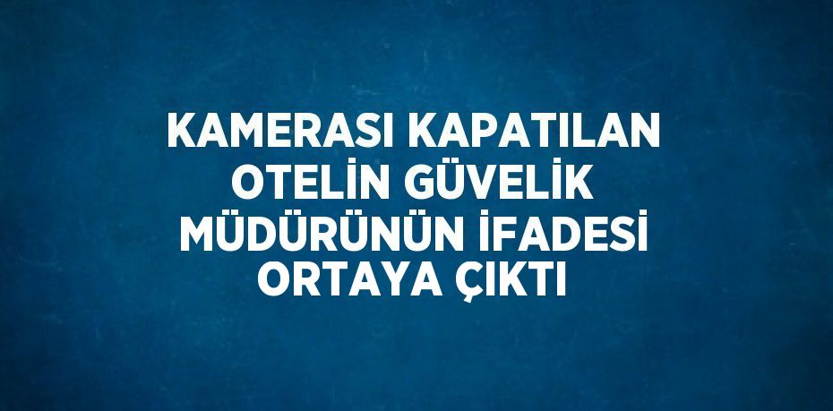 KAMERASI KAPATILAN OTELİN GÜVELİK MÜDÜRÜNÜN İFADESİ ORTAYA ÇIKTI
