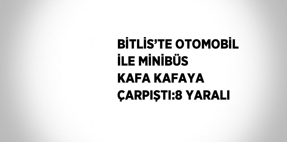 BİTLİS’TE OTOMOBİL İLE MİNİBÜS KAFA KAFAYA ÇARPIŞTI:8 YARALI