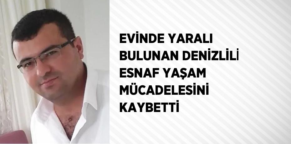 EVİNDE YARALI BULUNAN DENİZLİLİ ESNAF YAŞAM MÜCADELESİNİ KAYBETTİ