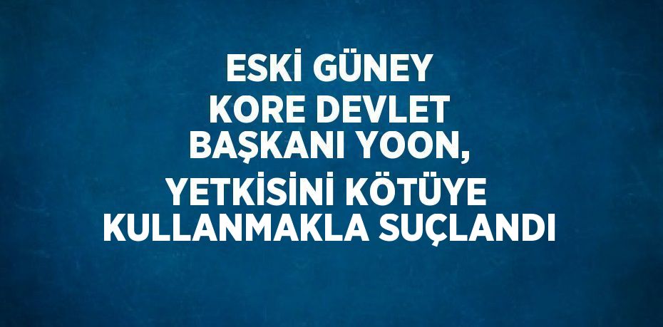 ESKİ GÜNEY KORE DEVLET BAŞKANI YOON, YETKİSİNİ KÖTÜYE KULLANMAKLA SUÇLANDI