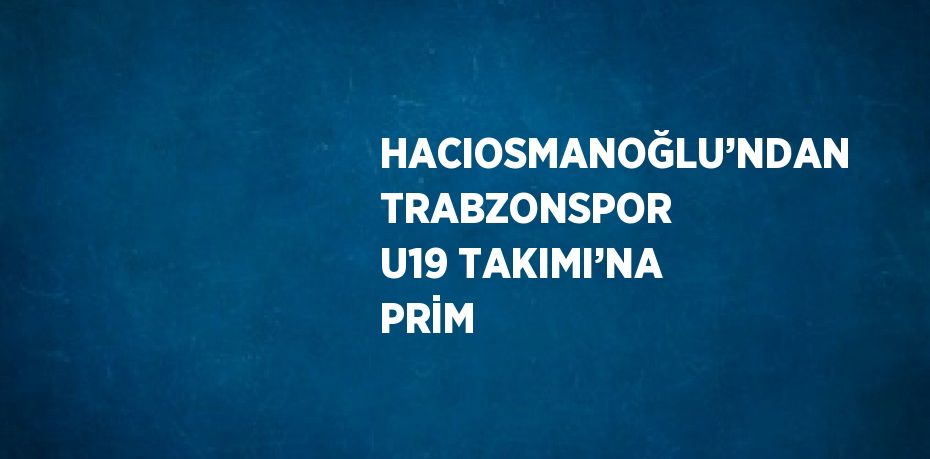 HACIOSMANOĞLU’NDAN TRABZONSPOR U19 TAKIMI’NA PRİM