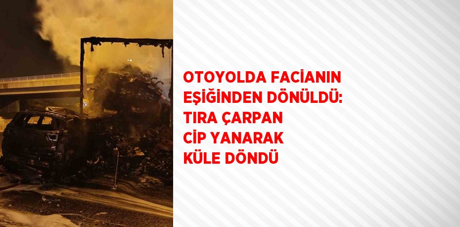 OTOYOLDA FACİANIN EŞİĞİNDEN DÖNÜLDÜ: TIRA ÇARPAN CİP YANARAK KÜLE DÖNDÜ