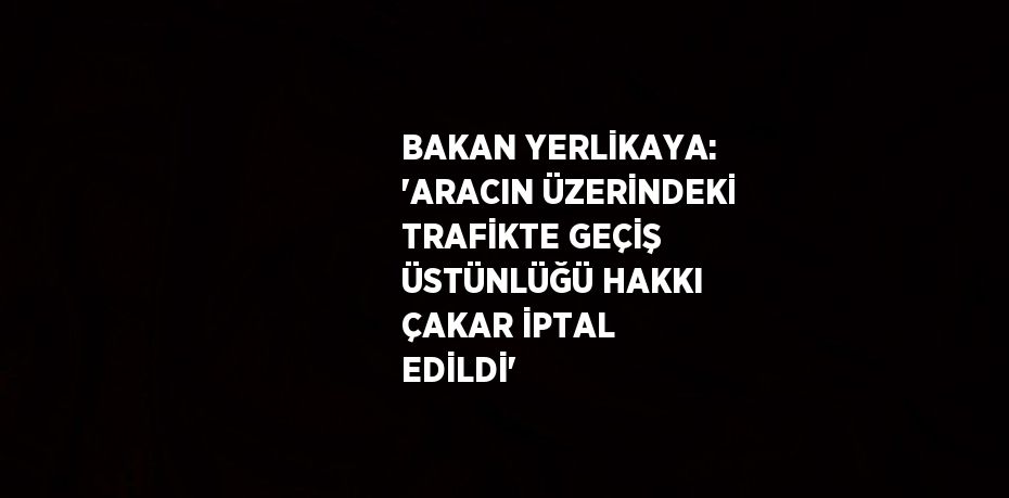 BAKAN YERLİKAYA: 'ARACIN ÜZERİNDEKİ TRAFİKTE GEÇİŞ ÜSTÜNLÜĞÜ HAKKI ÇAKAR İPTAL EDİLDİ'