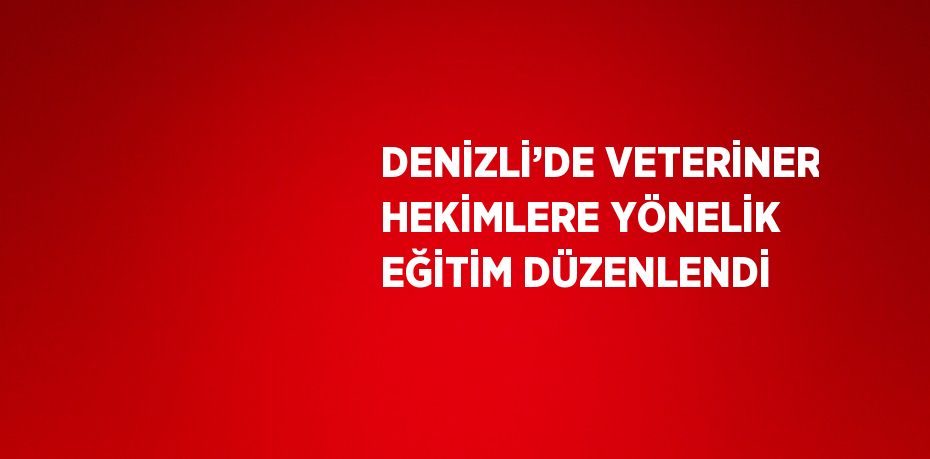 DENİZLİ’DE VETERİNER HEKİMLERE YÖNELİK EĞİTİM DÜZENLENDİ