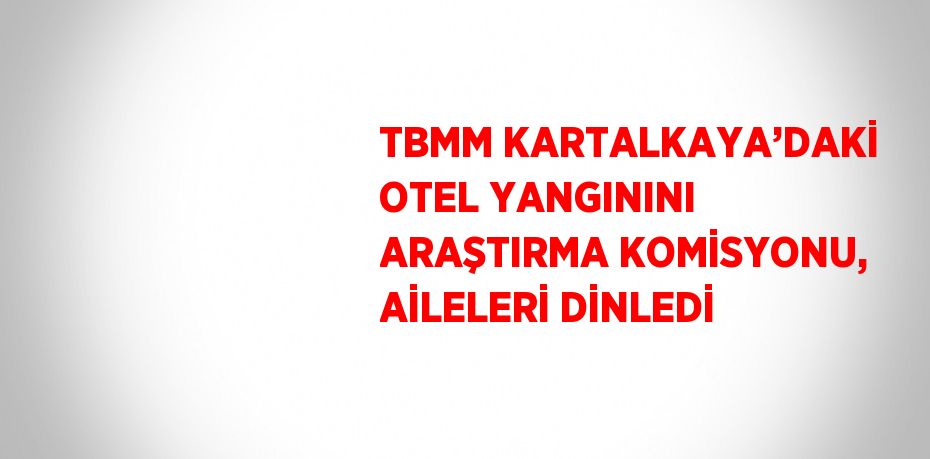 TBMM KARTALKAYA’DAKİ OTEL YANGININI ARAŞTIRMA KOMİSYONU, AİLELERİ DİNLEDİ