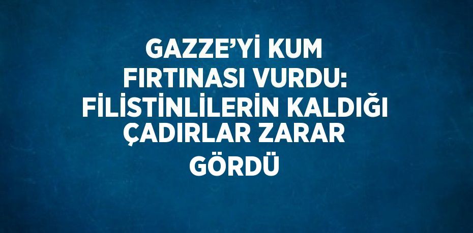 GAZZE’Yİ KUM FIRTINASI VURDU: FİLİSTİNLİLERİN KALDIĞI ÇADIRLAR ZARAR GÖRDÜ