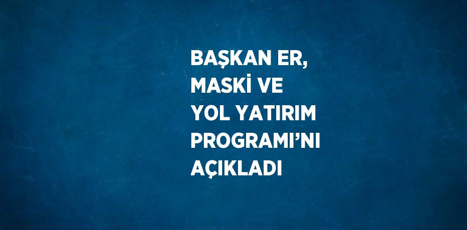 BAŞKAN ER, MASKİ VE YOL YATIRIM PROGRAMI’NI AÇIKLADI