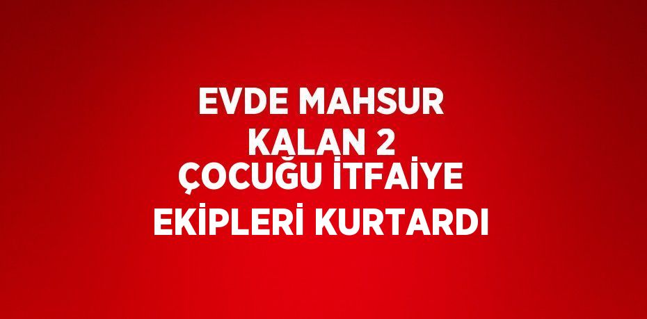 EVDE MAHSUR KALAN 2 ÇOCUĞU İTFAİYE EKİPLERİ KURTARDI