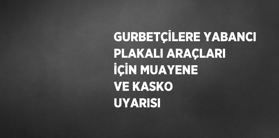 GURBETÇİLERE YABANCI PLAKALI ARAÇLARI İÇİN MUAYENE VE KASKO UYARISI