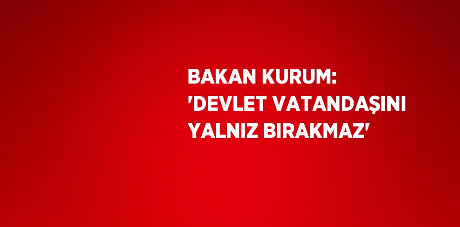 BAKAN KURUM: 'DEVLET VATANDAŞINI YALNIZ BIRAKMAZ'