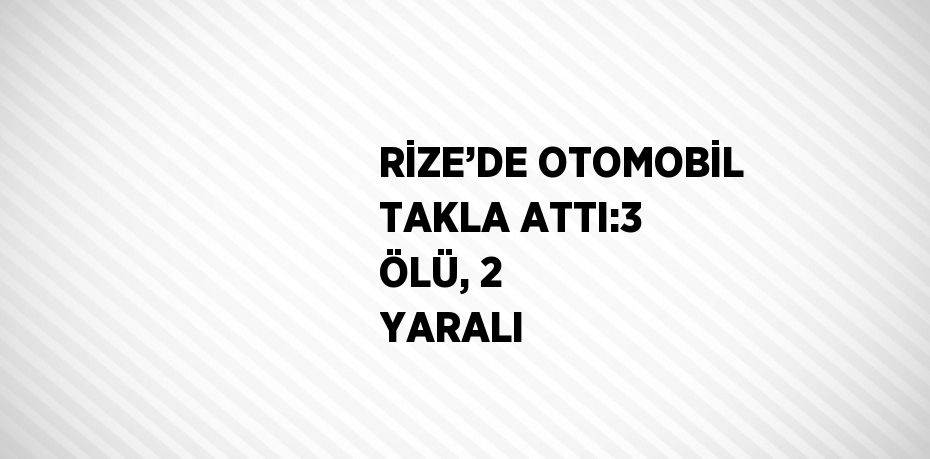 RİZE’DE OTOMOBİL TAKLA ATTI:3 ÖLÜ, 2 YARALI