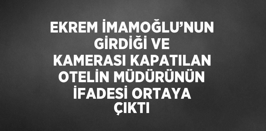 EKREM İMAMOĞLU’NUN GİRDİĞİ VE KAMERASI KAPATILAN OTELİN MÜDÜRÜNÜN İFADESİ ORTAYA ÇIKTI