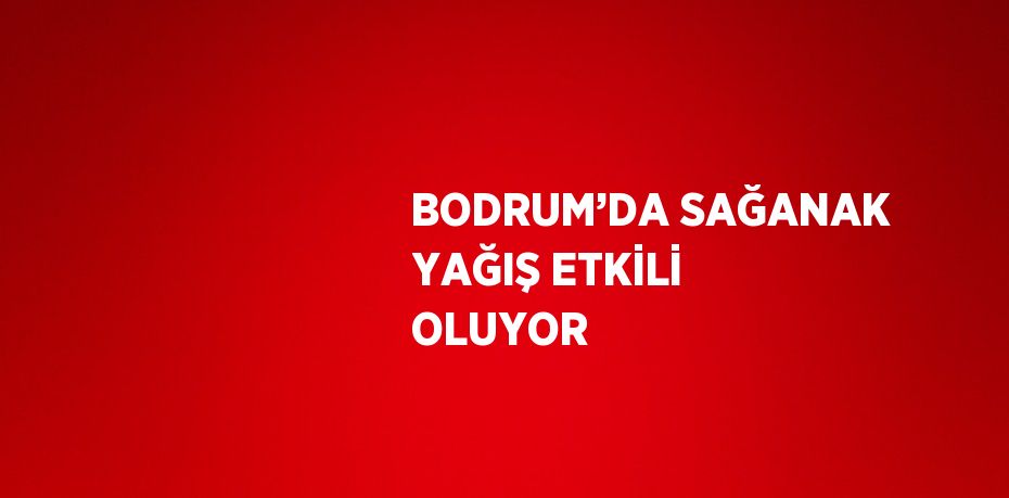 BODRUM’DA SAĞANAK YAĞIŞ ETKİLİ OLUYOR