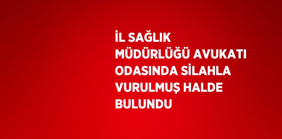 İL SAĞLIK MÜDÜRLÜĞÜ AVUKATI ODASINDA SİLAHLA VURULMUŞ HALDE BULUNDU