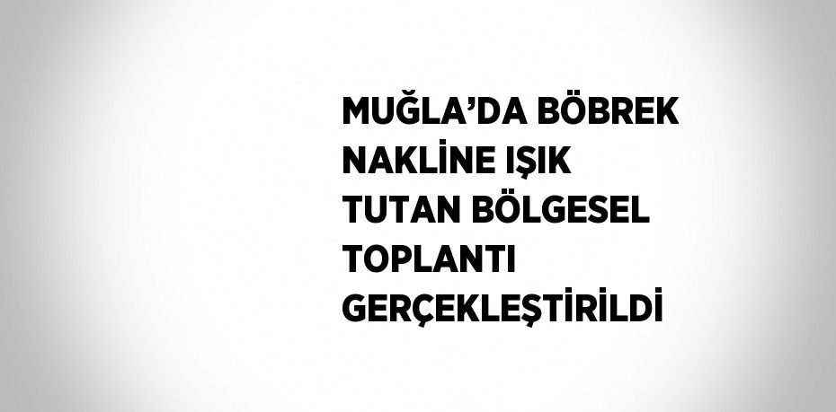 MUĞLA’DA BÖBREK NAKLİNE IŞIK TUTAN BÖLGESEL TOPLANTI GERÇEKLEŞTİRİLDİ