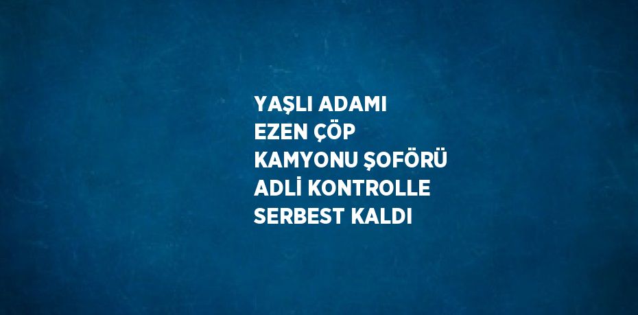 YAŞLI ADAMI EZEN ÇÖP KAMYONU ŞOFÖRÜ ADLİ KONTROLLE SERBEST KALDI