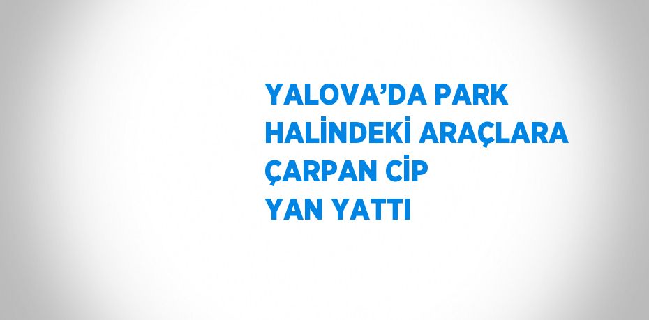 YALOVA’DA PARK HALİNDEKİ ARAÇLARA ÇARPAN CİP YAN YATTI