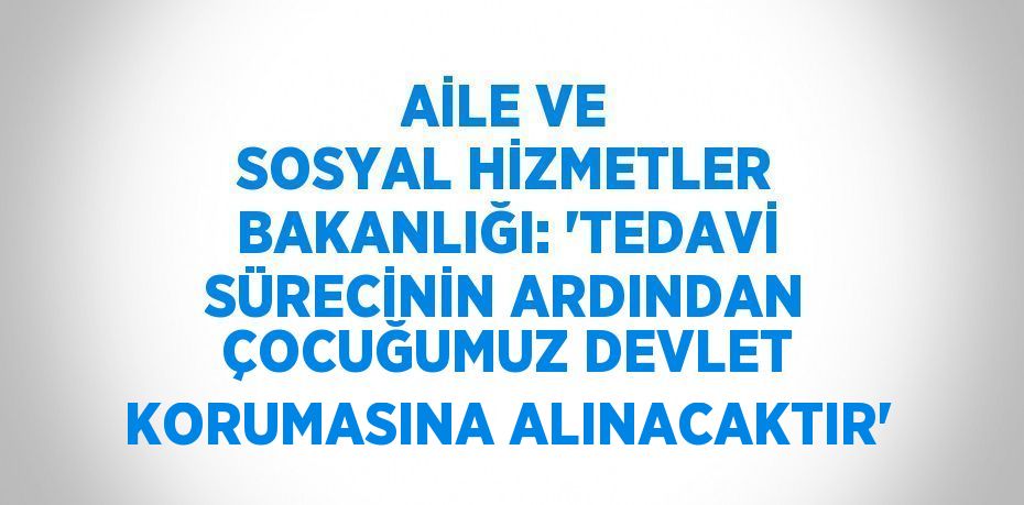 AİLE VE SOSYAL HİZMETLER BAKANLIĞI: 'TEDAVİ SÜRECİNİN ARDINDAN ÇOCUĞUMUZ DEVLET KORUMASINA ALINACAKTIR'