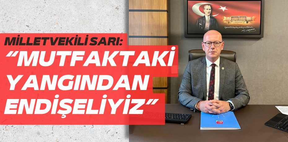 MİLLETVEKİLİ SARI: “MUTFAKTAKİ YANGINDAN ENDİŞELİYİZ”