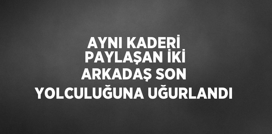 AYNI KADERİ PAYLAŞAN İKİ ARKADAŞ SON YOLCULUĞUNA UĞURLANDI