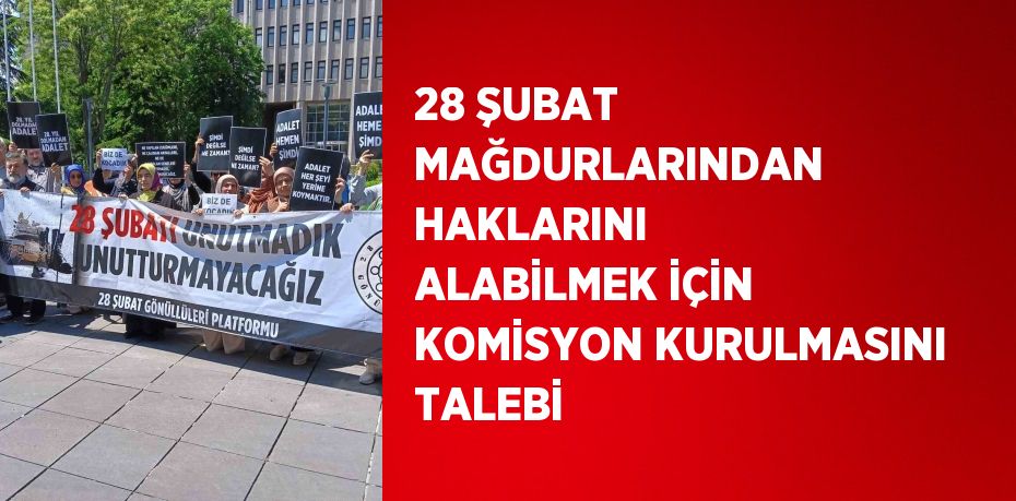 28 ŞUBAT MAĞDURLARINDAN HAKLARINI ALABİLMEK İÇİN KOMİSYON KURULMASINI TALEBİ