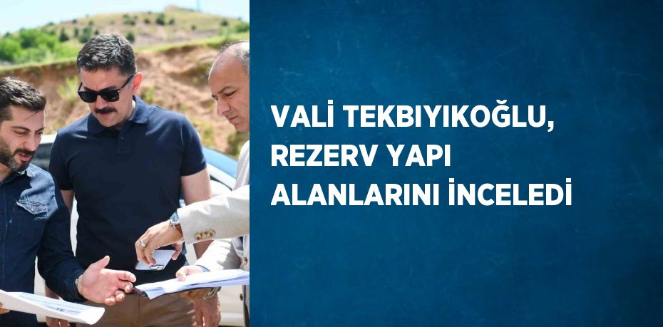 VALİ TEKBIYIKOĞLU, REZERV YAPI ALANLARINI İNCELEDİ