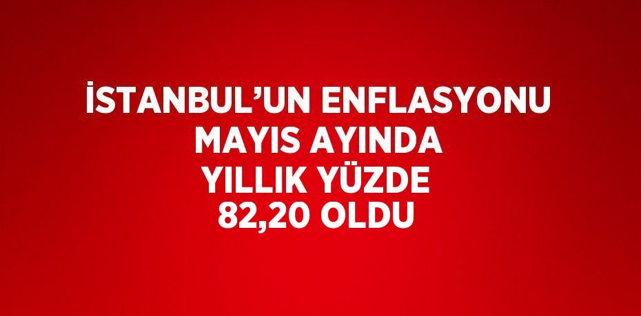 İSTANBUL’UN ENFLASYONU MAYIS AYINDA YILLIK YÜZDE 82,20 OLDU