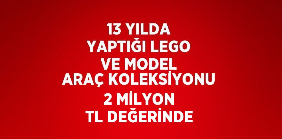 13 YILDA YAPTIĞI LEGO VE MODEL ARAÇ KOLEKSİYONU 2 MİLYON TL DEĞERİNDE