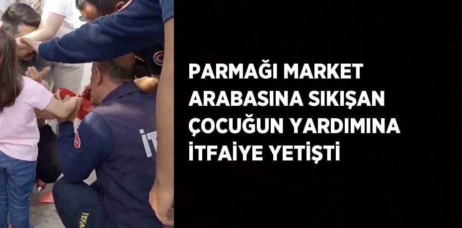 PARMAĞI MARKET ARABASINA SIKIŞAN ÇOCUĞUN YARDIMINA İTFAİYE YETİŞTİ