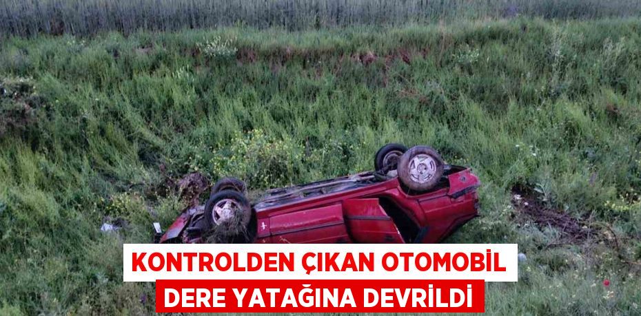 KONTROLDEN ÇIKAN OTOMOBİL DERE YATAĞINA DEVRİLDİ