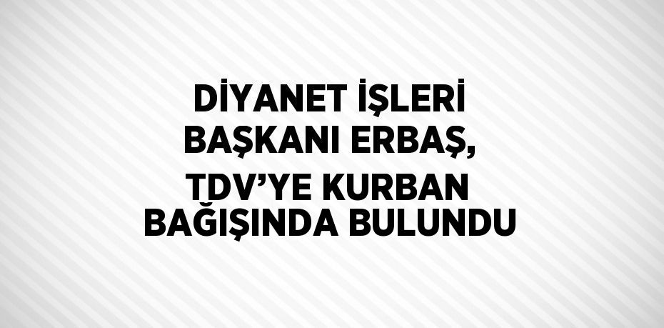 DİYANET İŞLERİ BAŞKANI ERBAŞ, TDV’YE KURBAN BAĞIŞINDA BULUNDU