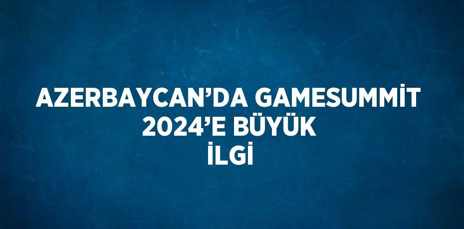 AZERBAYCAN’DA GAMESUMMİT 2024’E BÜYÜK İLGİ