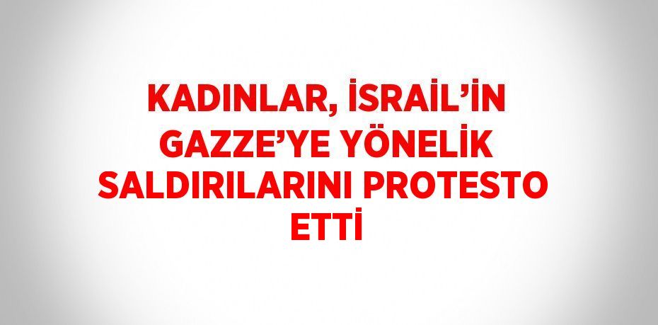 KADINLAR, İSRAİL’İN GAZZE’YE YÖNELİK SALDIRILARINI PROTESTO ETTİ