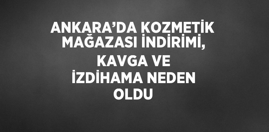 ANKARA’DA KOZMETİK MAĞAZASI İNDİRİMİ, KAVGA VE İZDİHAMA NEDEN OLDU