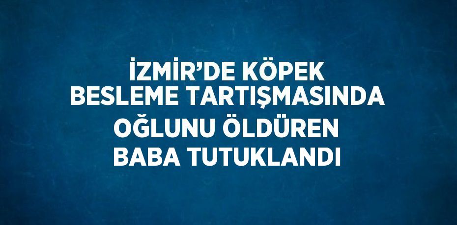 İZMİR’DE KÖPEK BESLEME TARTIŞMASINDA OĞLUNU ÖLDÜREN BABA TUTUKLANDI