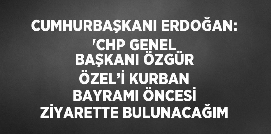 CUMHURBAŞKANI ERDOĞAN: 'CHP GENEL BAŞKANI ÖZGÜR ÖZEL’İ KURBAN BAYRAMI ÖNCESİ ZİYARETTE BULUNACAĞIM