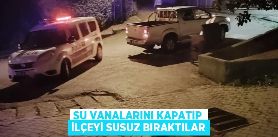 SU VANALARINI KAPATIP İLÇEYİ SUSUZ BIRAKTILAR