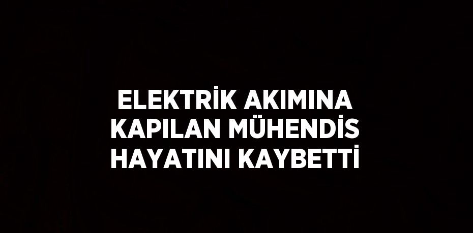 ELEKTRİK AKIMINA KAPILAN MÜHENDİS HAYATINI KAYBETTİ