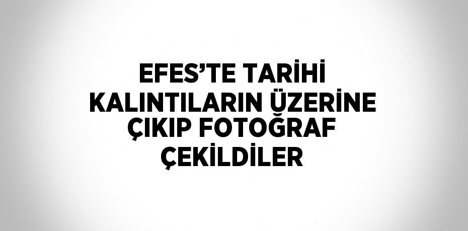 EFES’TE TARİHİ KALINTILARIN ÜZERİNE ÇIKIP FOTOĞRAF ÇEKİLDİLER