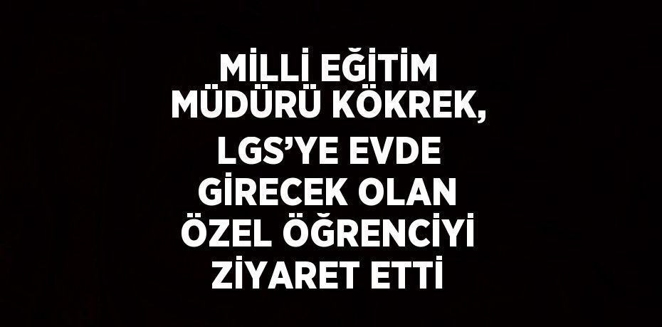 MİLLİ EĞİTİM MÜDÜRÜ KÖKREK, LGS’YE EVDE GİRECEK OLAN ÖZEL ÖĞRENCİYİ ZİYARET ETTİ