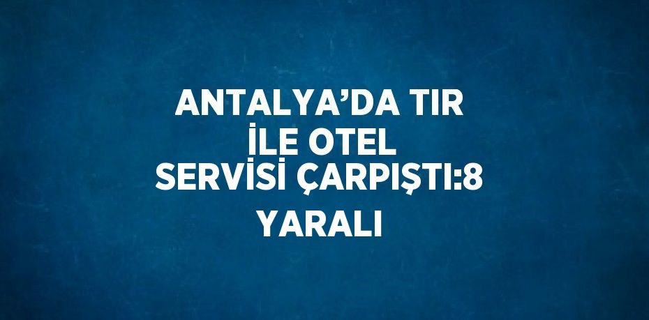 ANTALYA’DA TIR İLE OTEL SERVİSİ ÇARPIŞTI:8 YARALI