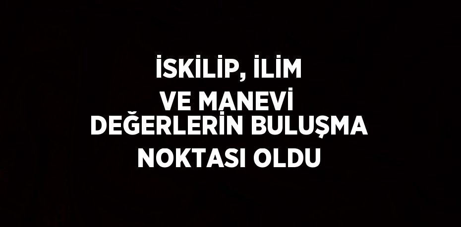 İSKİLİP, İLİM VE MANEVİ DEĞERLERİN BULUŞMA NOKTASI OLDU