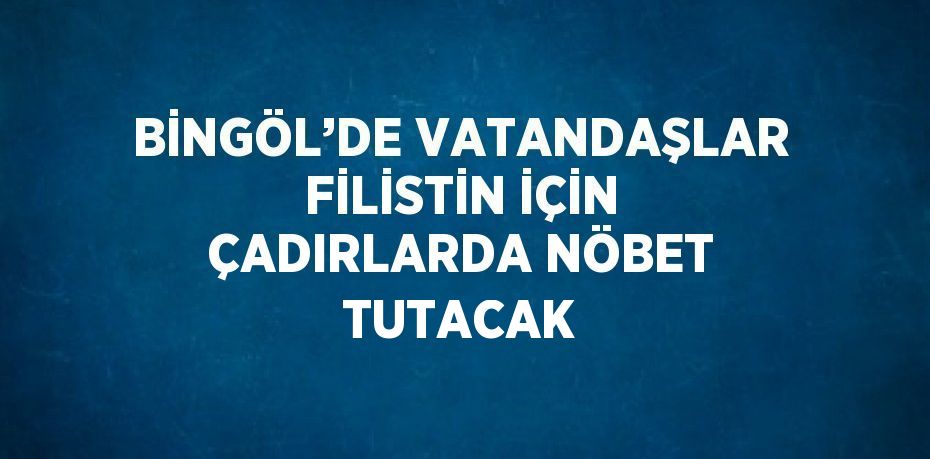 BİNGÖL’DE VATANDAŞLAR FİLİSTİN İÇİN ÇADIRLARDA NÖBET TUTACAK