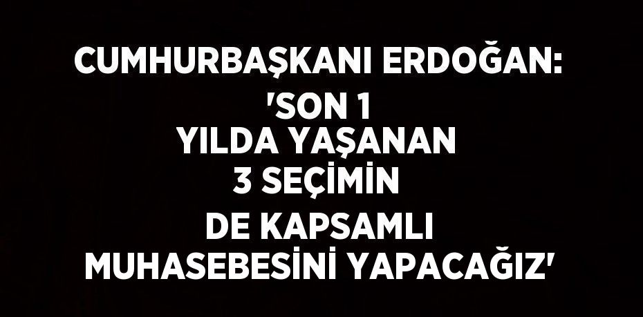 CUMHURBAŞKANI ERDOĞAN: 'SON 1 YILDA YAŞANAN 3 SEÇİMİN DE KAPSAMLI MUHASEBESİNİ YAPACAĞIZ'